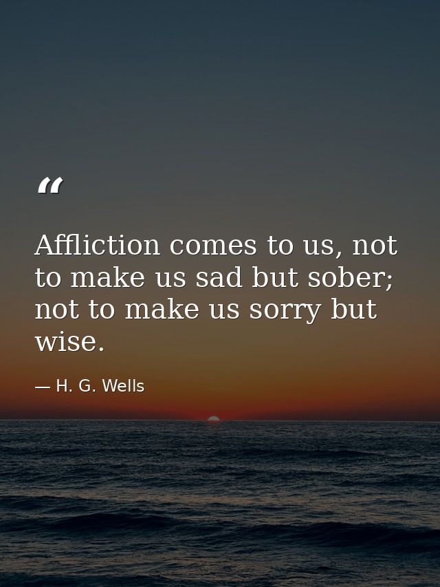 Affliction comes to us, not to make us sad but sober; not to make us sorry but wise. — H. G. Wells