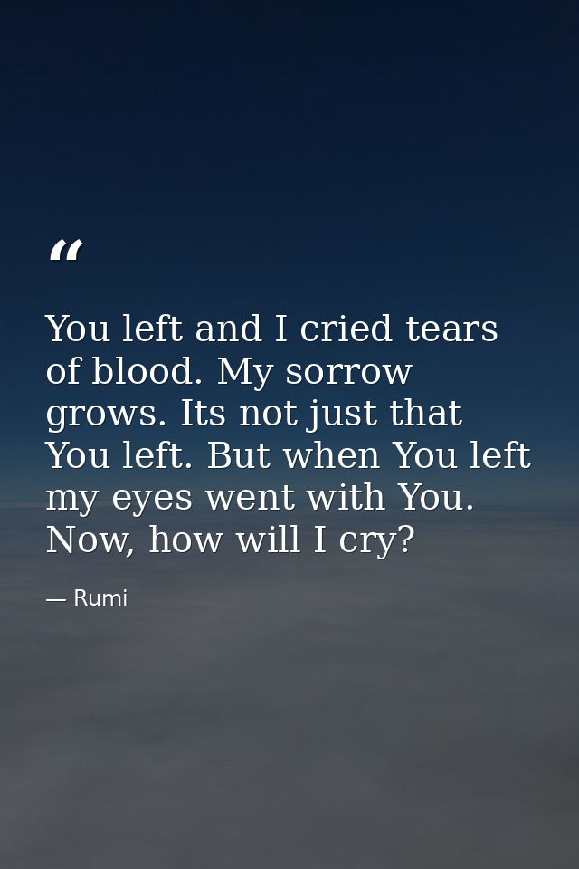 You left and I cried tears of blood. My sorrow grows. Its not just that You left. But when You left my eyes went with Yo — Rumi