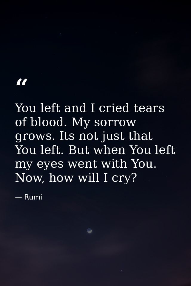 You left and I cried tears of blood. My sorrow grows. Its not just that You left. But when You left my eyes went with Yo — Rumi