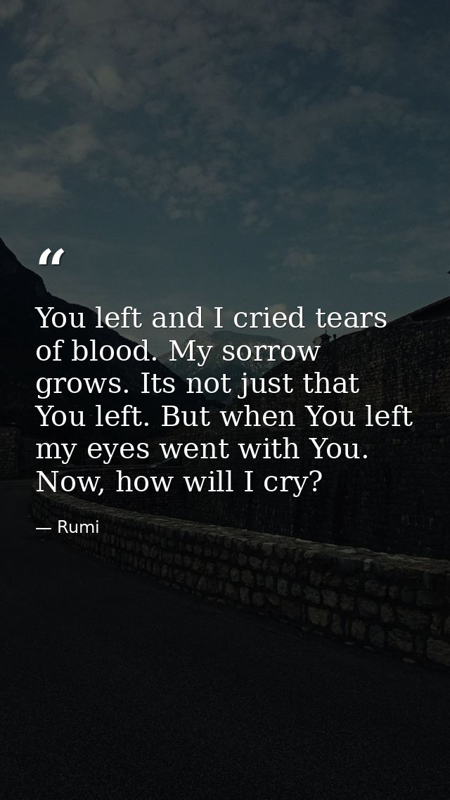 You left and I cried tears of blood. My sorrow grows. Its not just that You left. But when You left my eyes went with Yo — Rumi