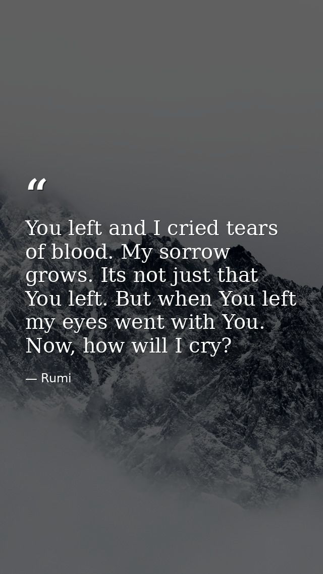 You left and I cried tears of blood. My sorrow grows. Its not just that You left. But when You left my eyes went with Yo — Rumi
