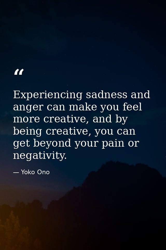Experiencing sadness and anger can make you feel more creative, and by being creative, you can get beyond your pain or n — Yoko Ono
