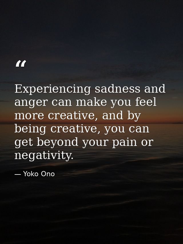 Experiencing sadness and anger can make you feel more creative, and by being creative, you can get beyond your pain or n — Yoko Ono