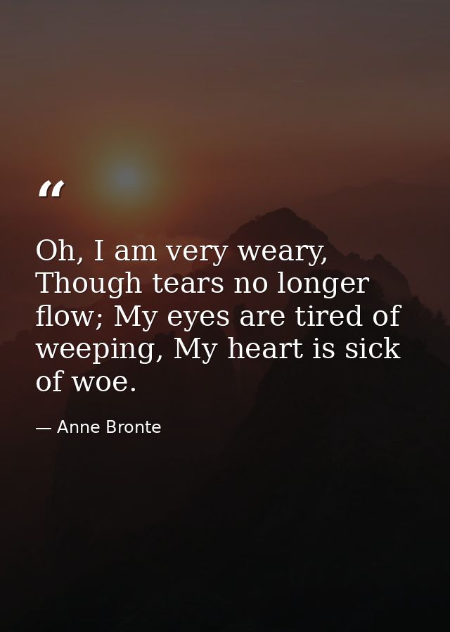 Oh, I am very weary, Though tears no longer flow; My eyes are tired of weeping, My heart is sick of woe. — Anne Bronte