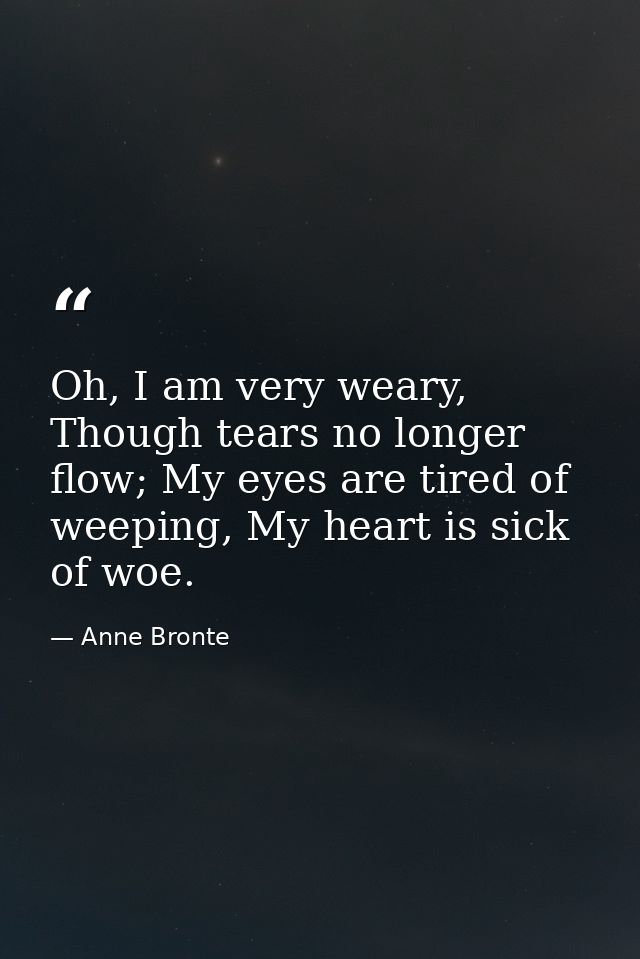 Oh, I am very weary, Though tears no longer flow; My eyes are tired of weeping, My heart is sick of woe. — Anne Bronte