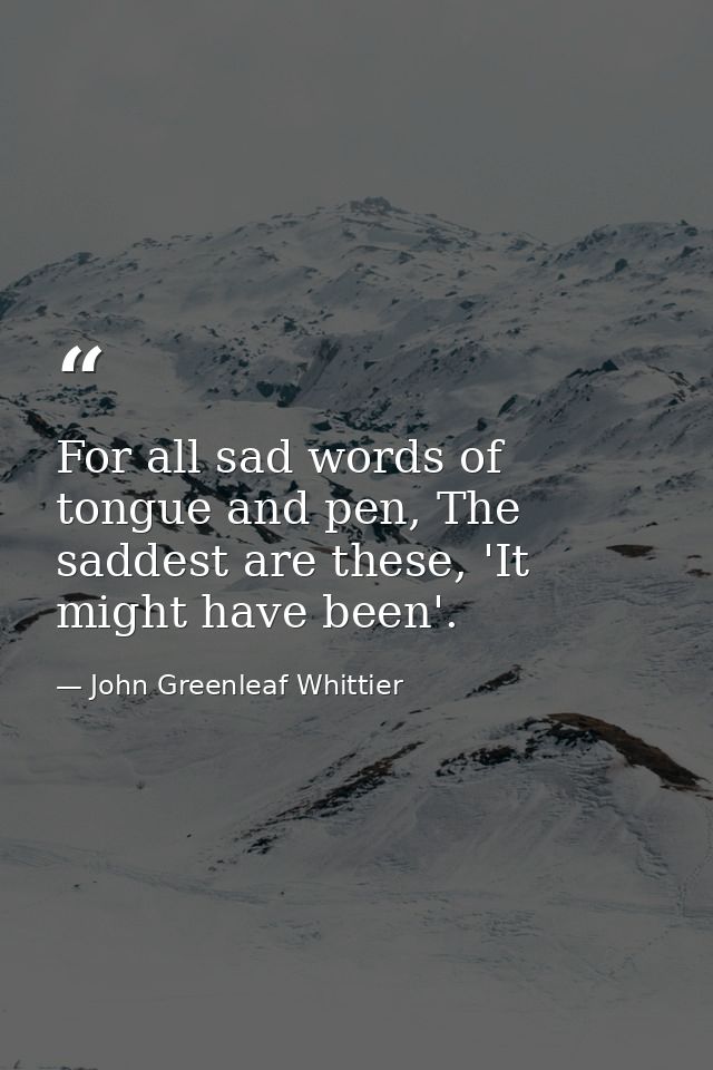 For all sad words of tongue and pen, The saddest are these, 'It might have been'. — John Greenleaf Whittier