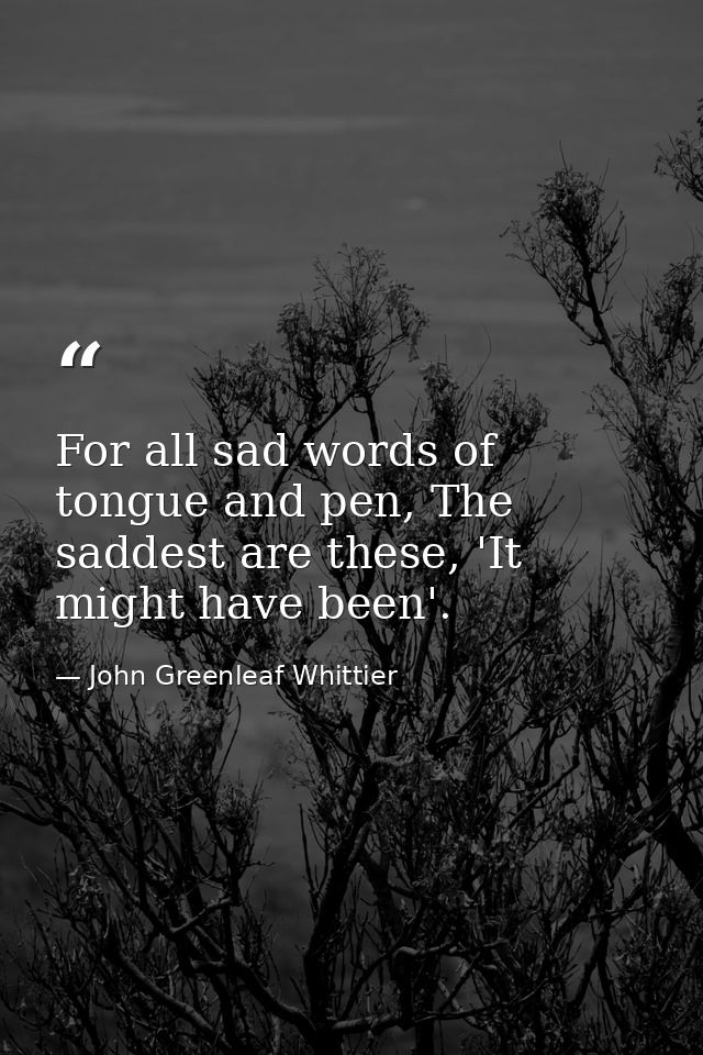 For all sad words of tongue and pen, The saddest are these, 'It might have been'. — John Greenleaf Whittier