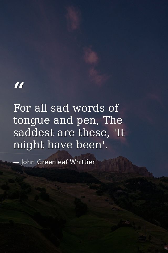 For all sad words of tongue and pen, The saddest are these, 'It might have been'. — John Greenleaf Whittier