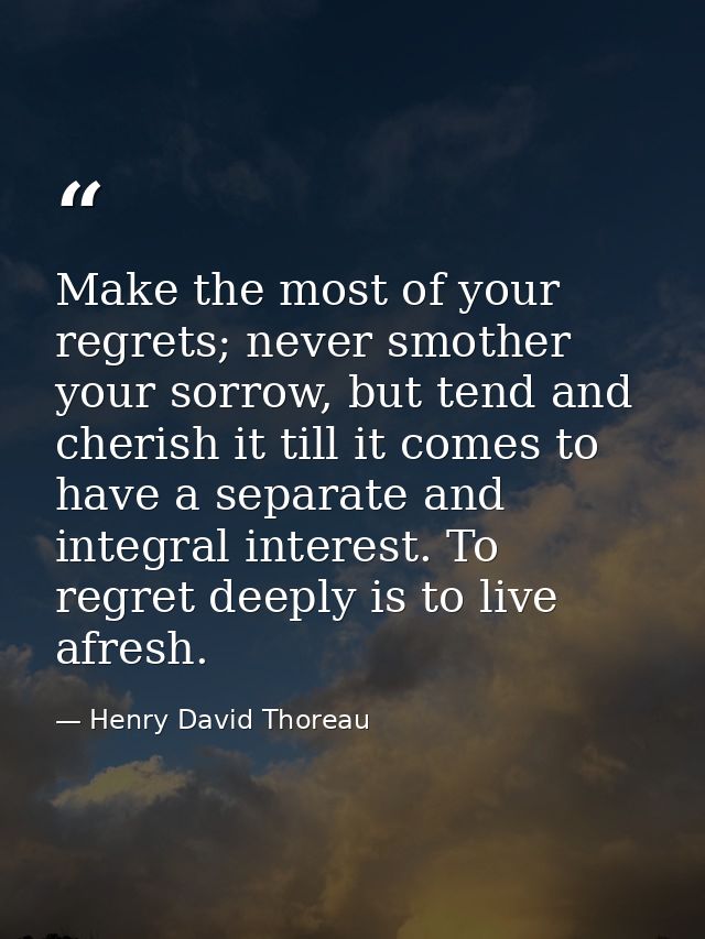 Make the most of your regrets; never smother your sorrow, but tend and cherish it till it comes to have a separate and i — Henry David Thoreau