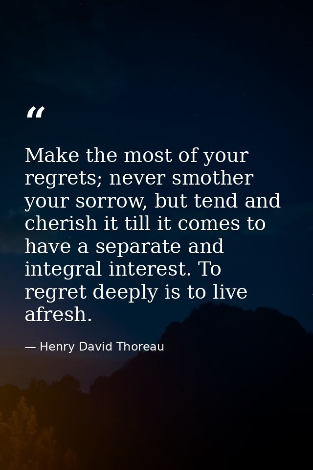 Make the most of your regrets; never smother your sorrow, but tend and cherish it till it comes to have a separate and i — Henry David Thoreau