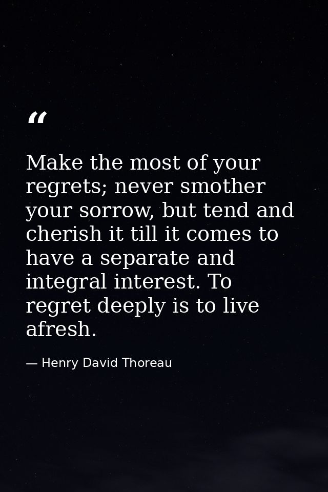 Make the most of your regrets; never smother your sorrow, but tend and cherish it till it comes to have a separate and i — Henry David Thoreau