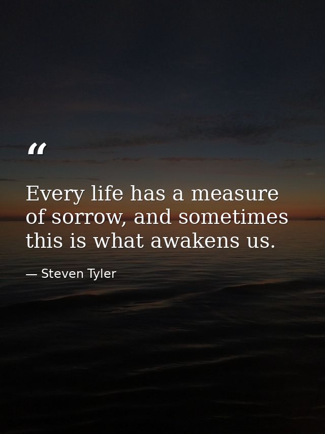 Every life has a measure of sorrow, and sometimes this is what awakens us. — Steven Tyler