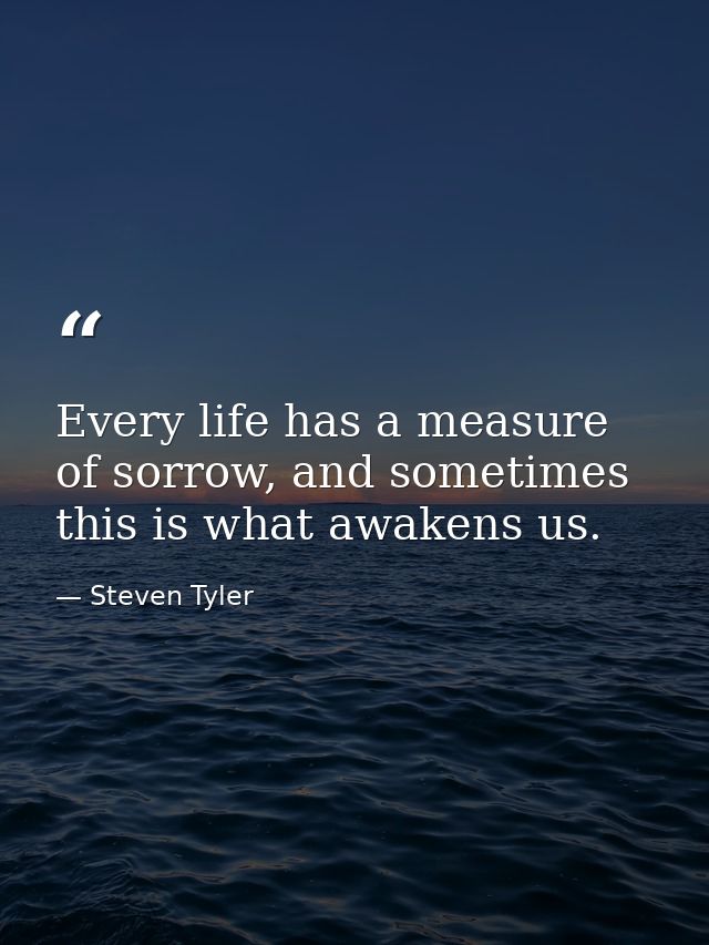 Every life has a measure of sorrow, and sometimes this is what awakens us. — Steven Tyler