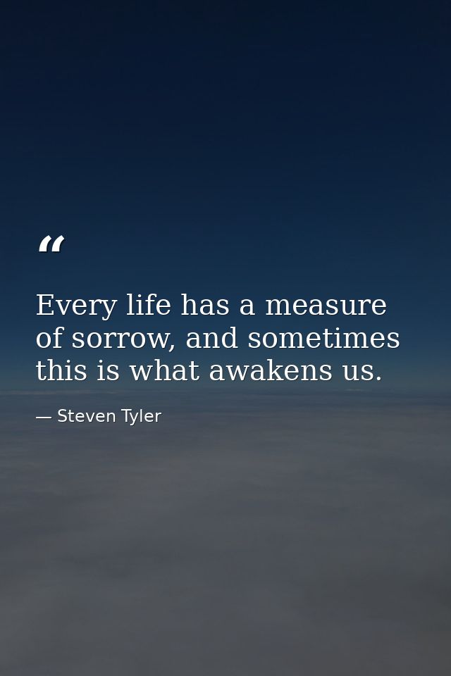 Every life has a measure of sorrow, and sometimes this is what awakens us. — Steven Tyler