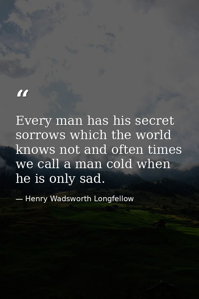 Every man has his secret sorrows which the world knows not and often times we call a man cold when he is only sad. — Henry Wadsworth Longfellow