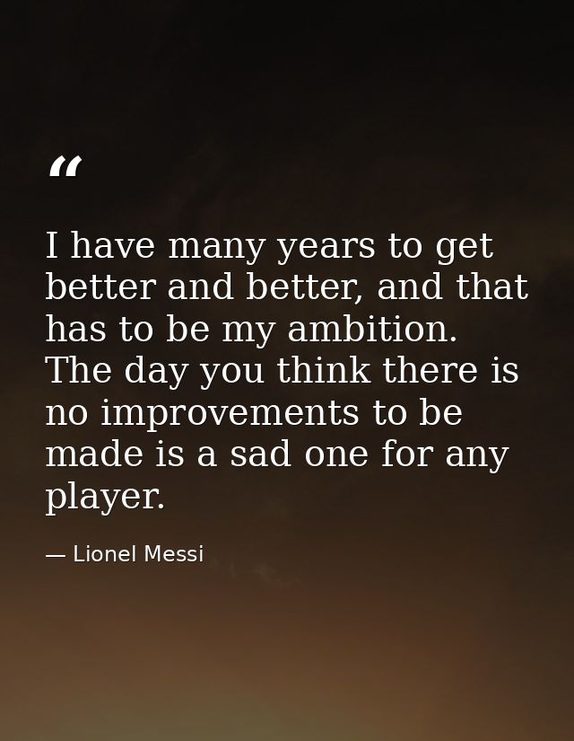 I have many years to get better and better, and that has to be my ambition. The day you think there is no improvements t — Lionel Messi