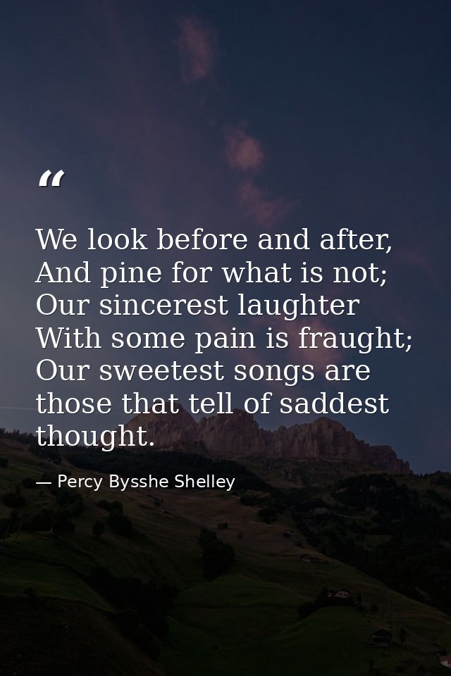 We look before and after, And pine for what is not; Our sincerest laughter With some pain is fraught; Our sweetest songs — Percy Bysshe Shelley