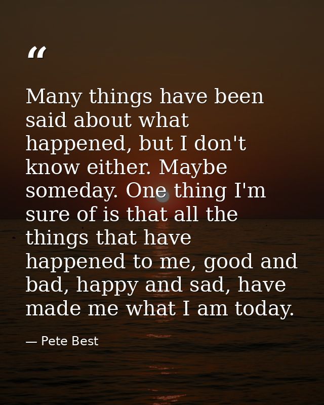 Many things have been said about what happened, but I don't know either. Maybe someday. One thing I'm sure of is that al — Pete Best