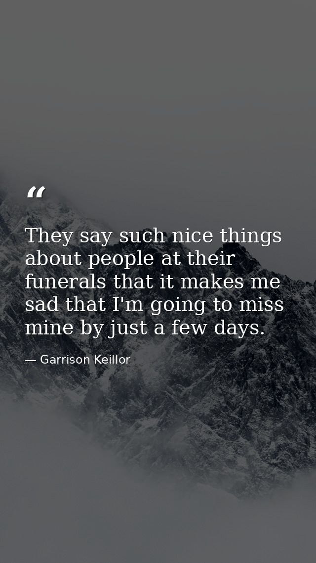 They say such nice things about people at their funerals that it makes me sad that I'm going to miss mine by just a few  — Garrison Keillor