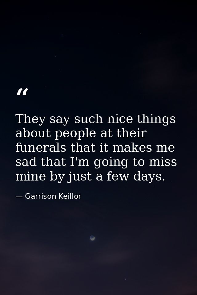 They say such nice things about people at their funerals that it makes me sad that I'm going to miss mine by just a few  — Garrison Keillor