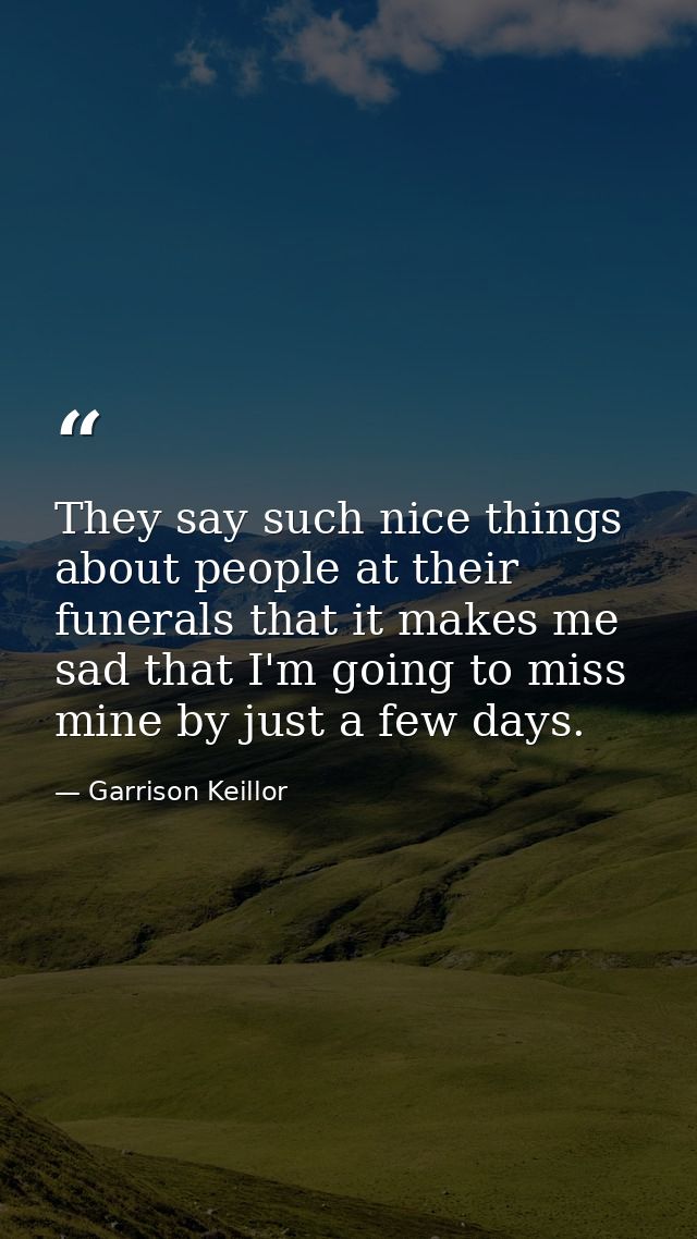 They say such nice things about people at their funerals that it makes me sad that I'm going to miss mine by just a few  — Garrison Keillor