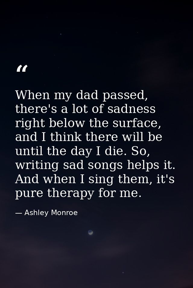 When my dad passed, there's a lot of sadness right below the surface, and I think there will be until the day I die. So, — Ashley Monroe