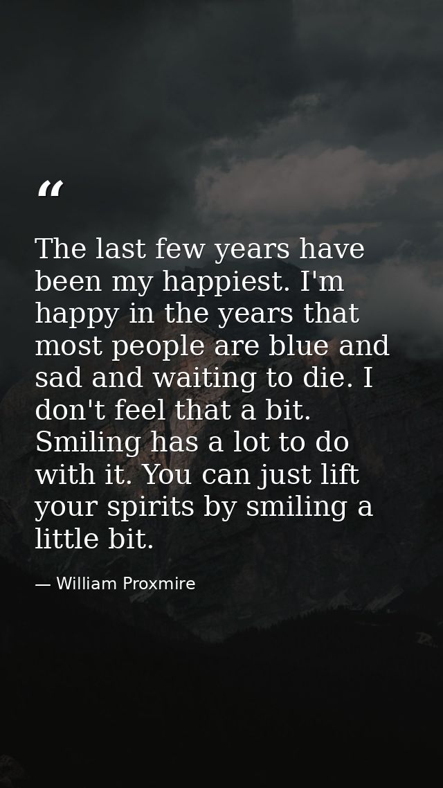 The last few years have been my happiest. I'm happy in the years that most people are blue and sad and waiting to die. I — William Proxmire
