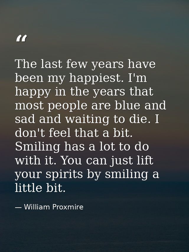 The last few years have been my happiest. I'm happy in the years that most people are blue and sad and waiting to die. I — William Proxmire