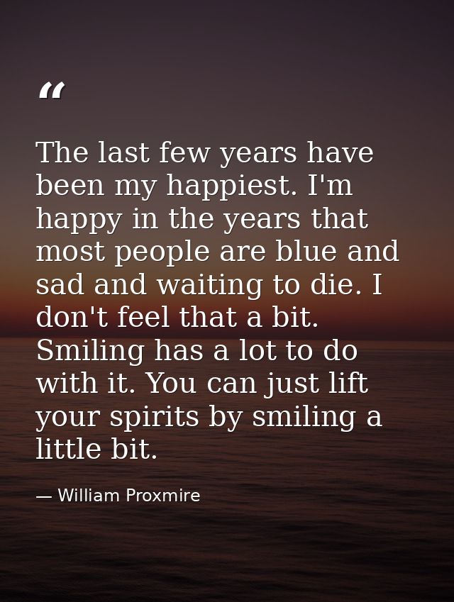 The last few years have been my happiest. I'm happy in the years that most people are blue and sad and waiting to die. I — William Proxmire