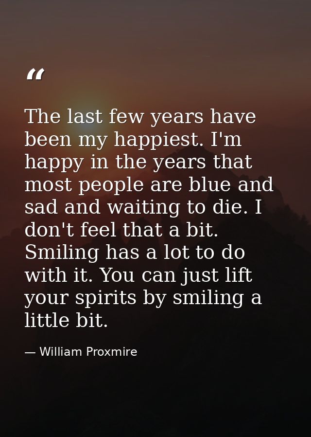 The last few years have been my happiest. I'm happy in the years that most people are blue and sad and waiting to die. I — William Proxmire