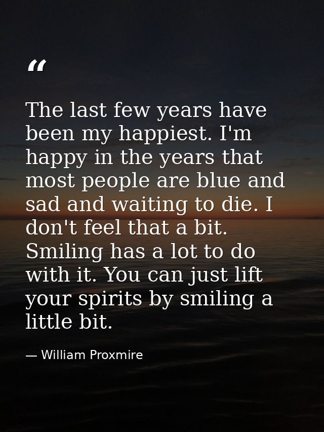 The last few years have been my happiest. I'm happy in the years that most people are blue and sad and waiting to die. I — William Proxmire
