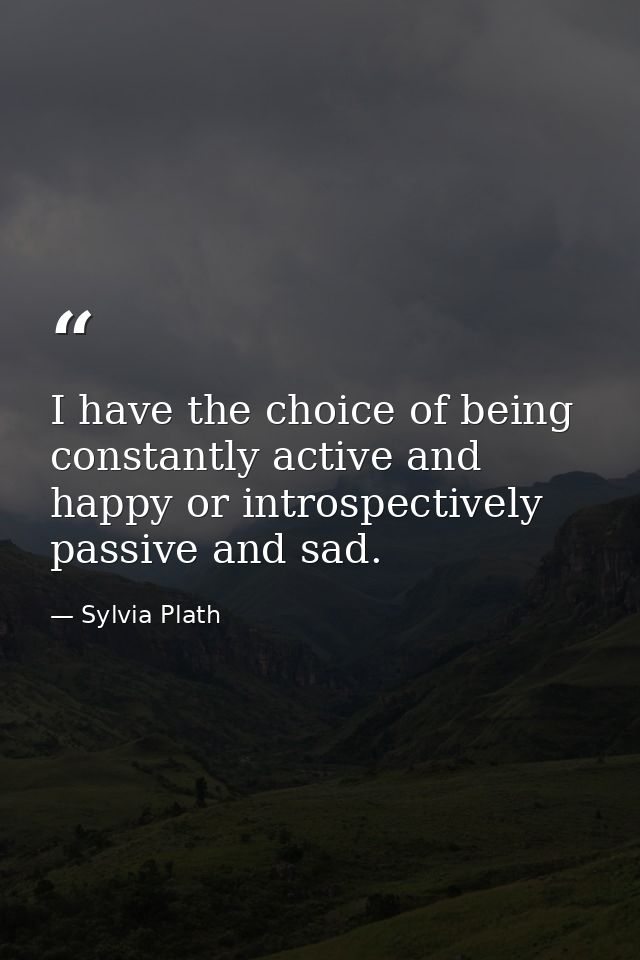 I have the choice of being constantly active and happy or introspectively passive and sad. — Sylvia Plath