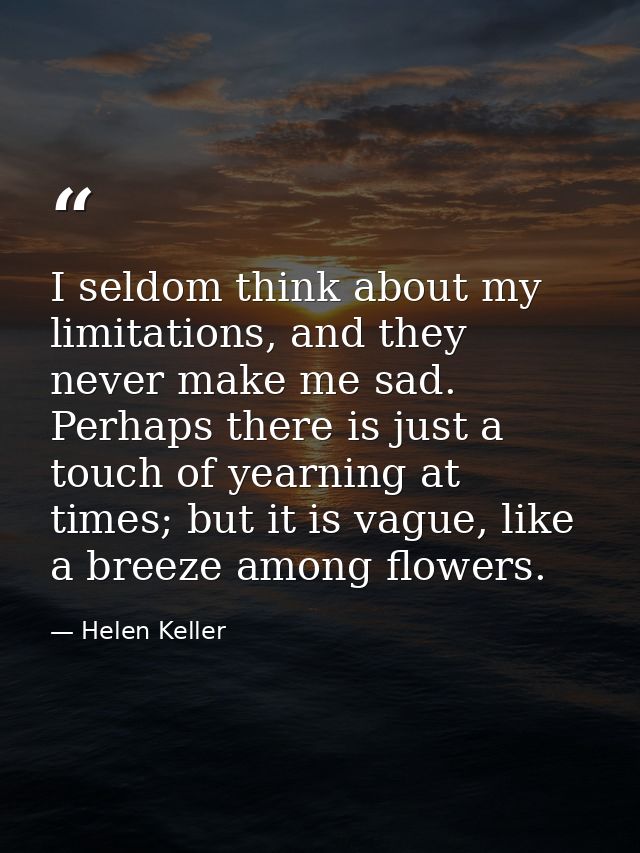 I seldom think about my limitations, and they never make me sad. Perhaps there is just a touch of yearning at times; but — Helen Keller