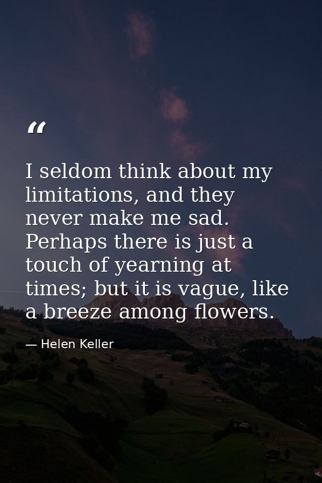 I seldom think about my limitations, and they never make me sad. Perhaps there is just a touch of yearning at times; but — Helen Keller