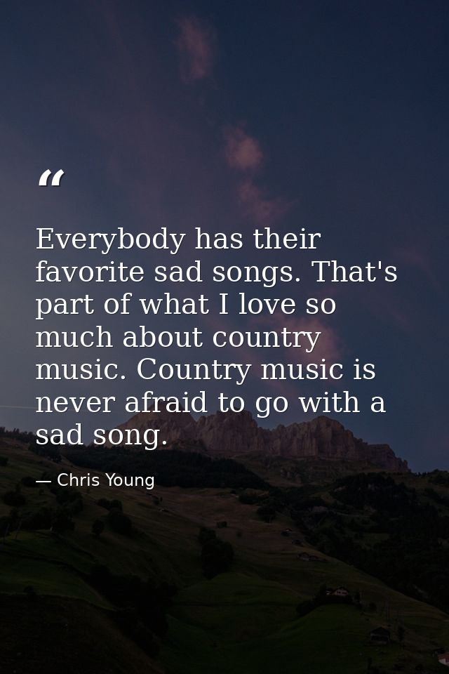Everybody has their favorite sad songs. That's part of what I love so much about country music. Country music is never a — Chris Young