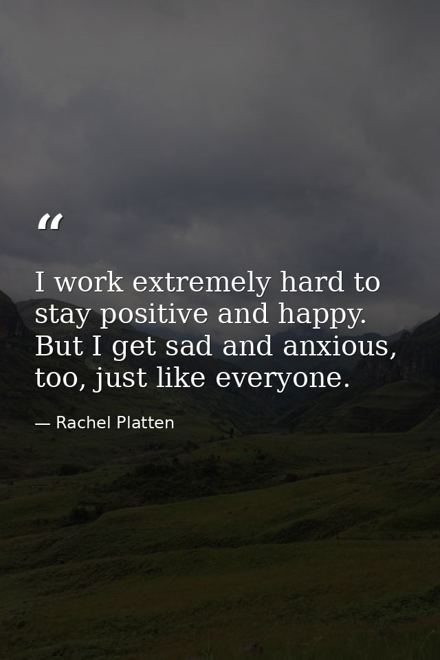 I work extremely hard to stay positive and happy. But I get sad and anxious, too, just like everyone. — Rachel Platten