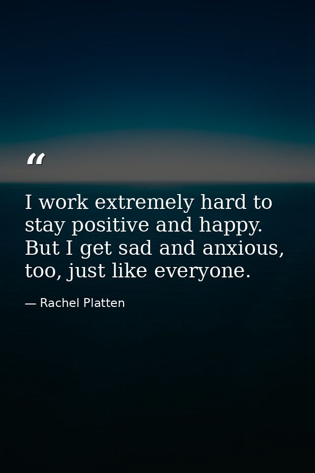 I work extremely hard to stay positive and happy. But I get sad and anxious, too, just like everyone. — Rachel Platten