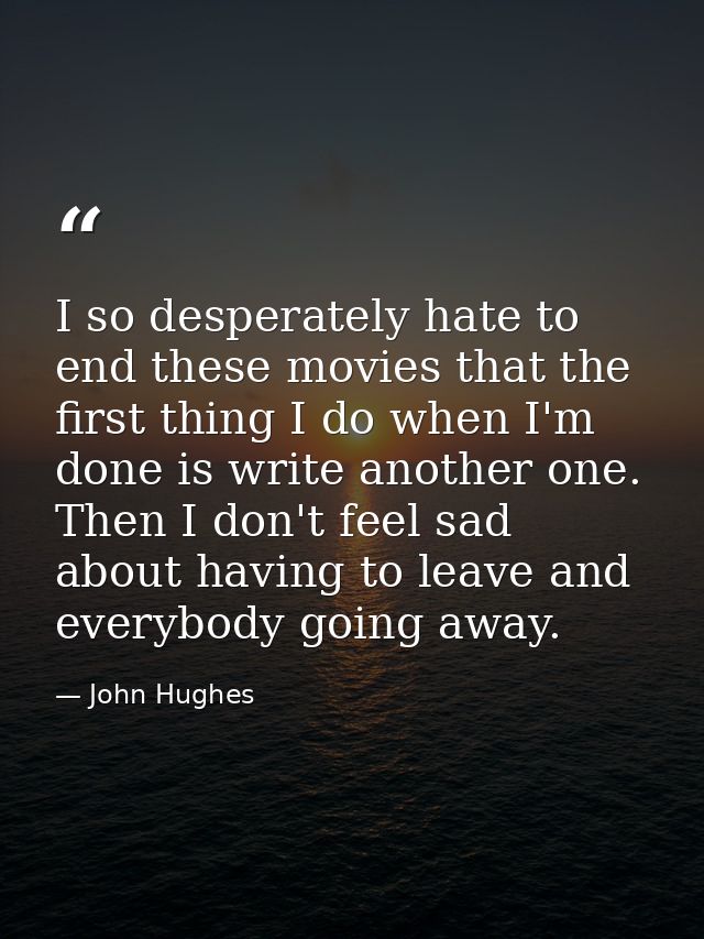 I so desperately hate to end these movies that the first thing I do when I'm done is write another one. Then I don't fee — John Hughes