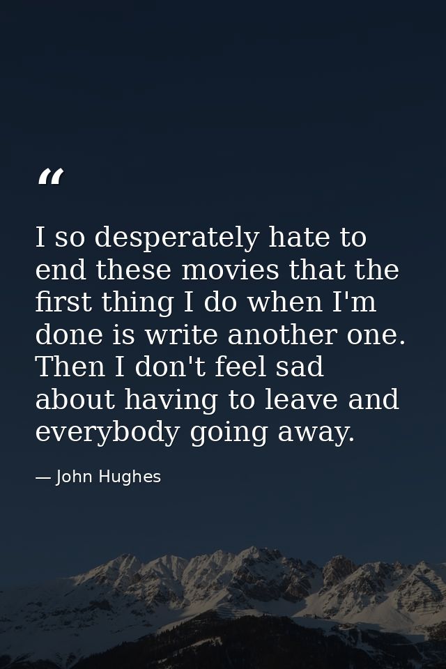 I so desperately hate to end these movies that the first thing I do when I'm done is write another one. Then I don't fee — John Hughes