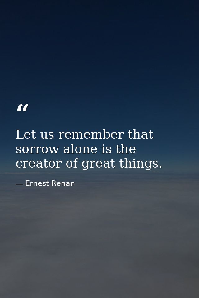 Let us remember that sorrow alone is the creator of great things. — Ernest Renan