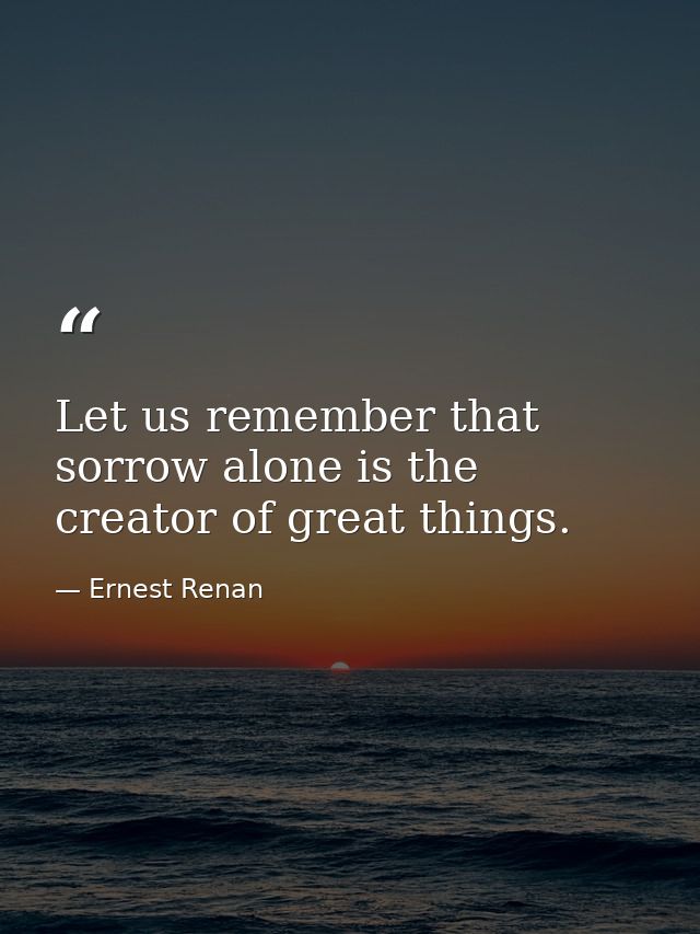 Let us remember that sorrow alone is the creator of great things. — Ernest Renan