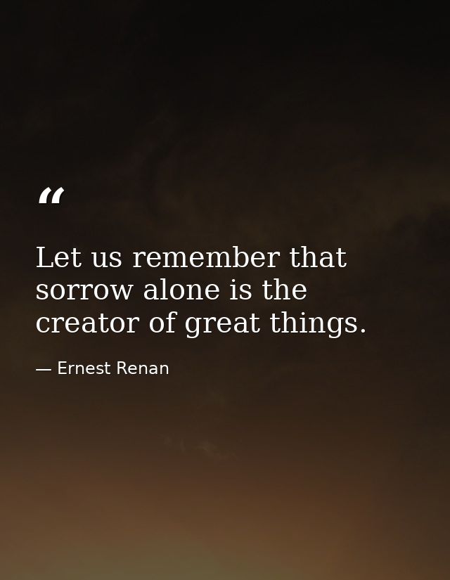Let us remember that sorrow alone is the creator of great things. — Ernest Renan