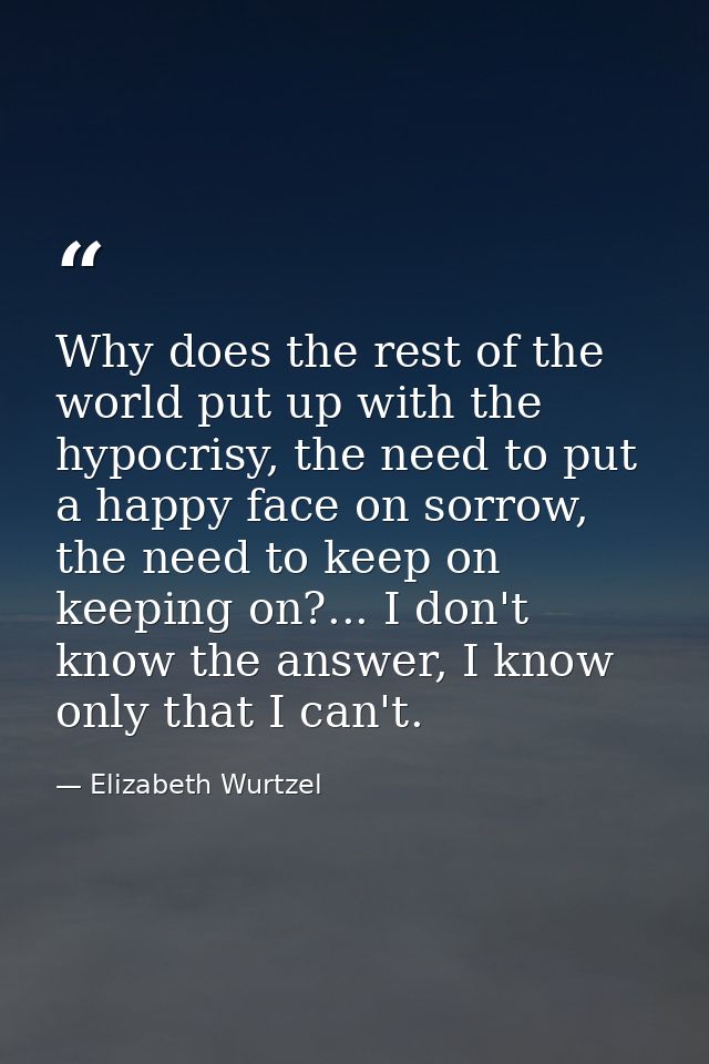 Why does the rest of the world put up with the hypocrisy, the need to put a happy face on sorrow, the need to keep on ke — Elizabeth Wurtzel