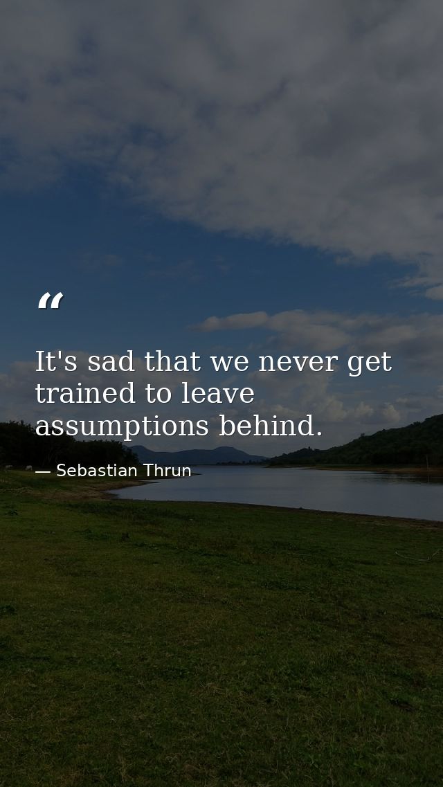 It's sad that we never get trained to leave assumptions behind. — Sebastian Thrun