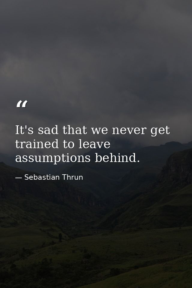 It's sad that we never get trained to leave assumptions behind. — Sebastian Thrun