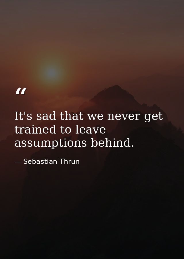 It's sad that we never get trained to leave assumptions behind. — Sebastian Thrun