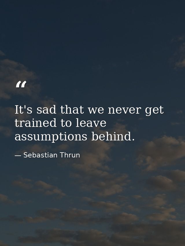 It's sad that we never get trained to leave assumptions behind. — Sebastian Thrun