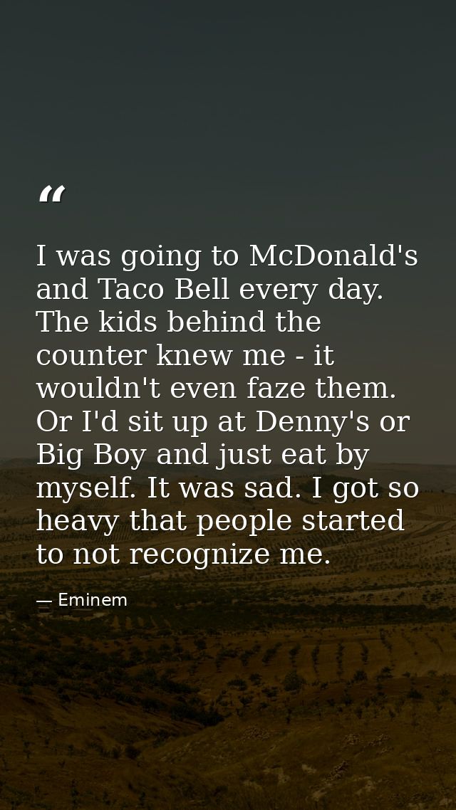 I was going to McDonald's and Taco Bell every day. The kids behind the counter knew me - it wouldn't even faze them. Or  — Eminem