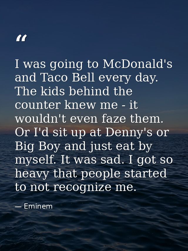 I was going to McDonald's and Taco Bell every day. The kids behind the counter knew me - it wouldn't even faze them. Or  — Eminem