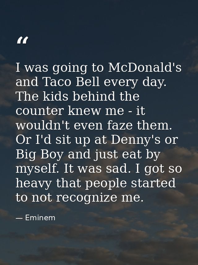 I was going to McDonald's and Taco Bell every day. The kids behind the counter knew me - it wouldn't even faze them. Or  — Eminem